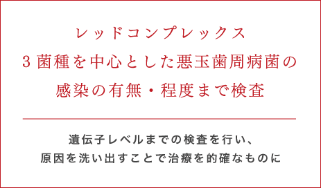 レッドコンプレックス3菌種を中心とした悪玉歯周病菌の感染の有無・程度まで検査 遺伝子レベルまでの検査を行い、	原因を洗い出すことで治療を的確なものに