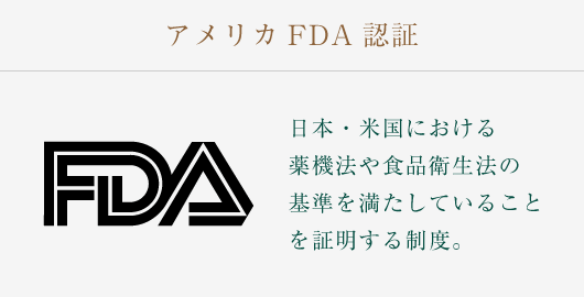 アメリカFDA認証：日本・米国における薬機法や食品衛生法の基準を満たしていることを証明する制度。